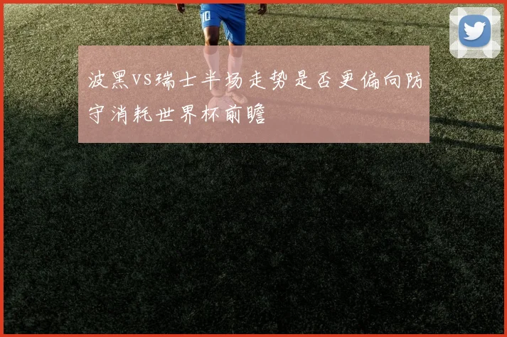 波黑vs瑞士半场走势是否更偏向防守消耗世界杯前瞻