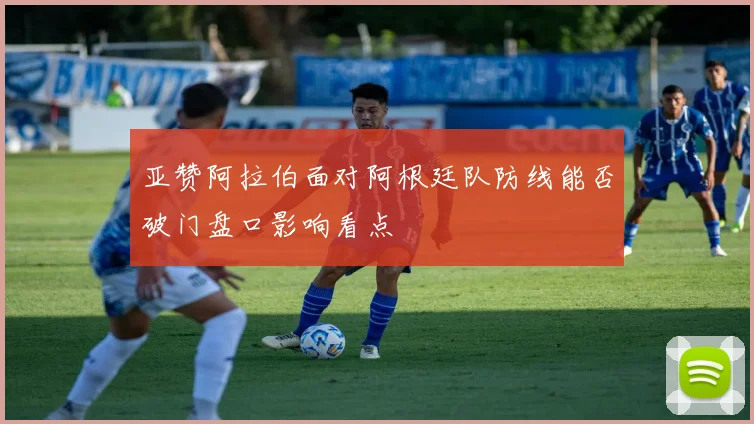 亚赞阿拉伯面对阿根廷队防线能否破门盘口影响看点