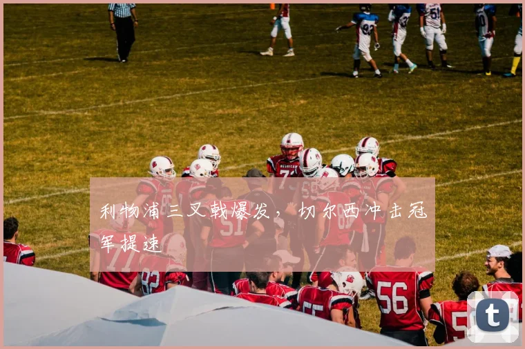 利物浦三叉戟爆发，切尔西冲击冠军提速