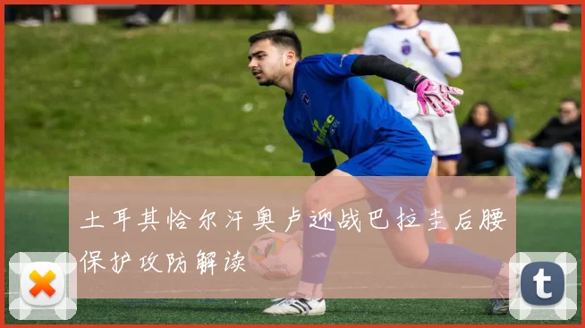 土耳其恰尔汗奥卢迎战巴拉圭后腰保护攻防解读