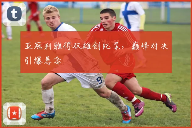 亚冠利雅得双雄创纪录，巅峰对决引爆悬念