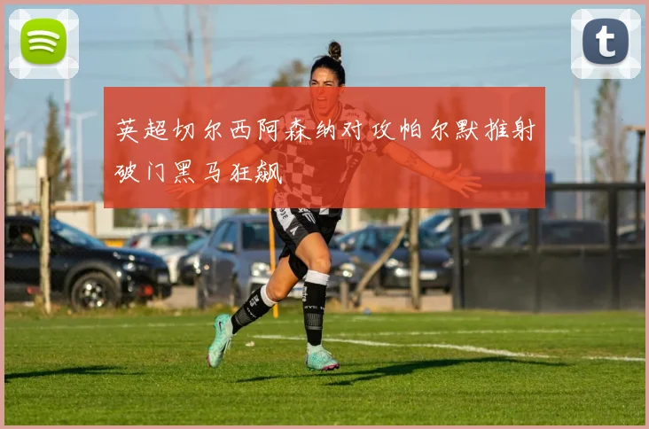 英超切尔西阿森纳对攻帕尔默推射破门黑马狂飙