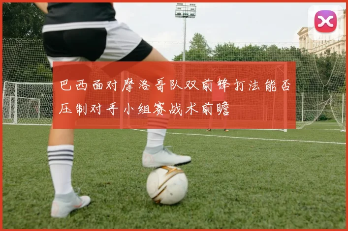 巴西面对摩洛哥队双前锋打法能否压制对手小组赛战术前瞻