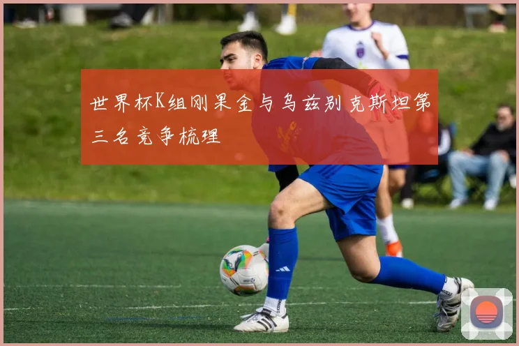 世界杯K组刚果金与乌兹别克斯坦第三名竞争梳理