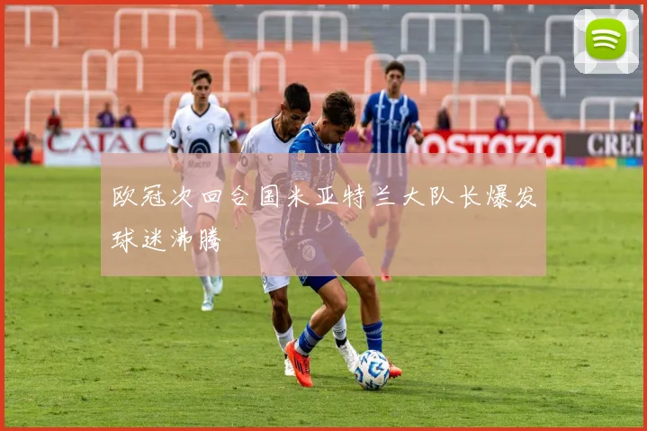 欧冠次回合国米亚特兰大队长爆发球迷沸腾