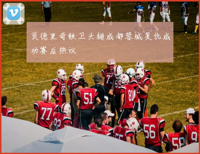莫德里奇铁卫头槌成都蓉城复仇成功赛后热议