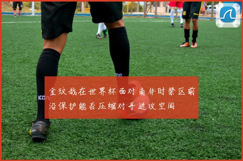 金玟哉在世界杯面对南非时禁区前沿保护能否压缩对手进攻空间