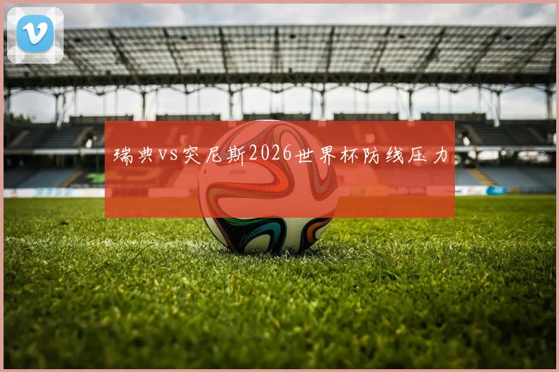 瑞典vs突尼斯2026世界杯防线压力