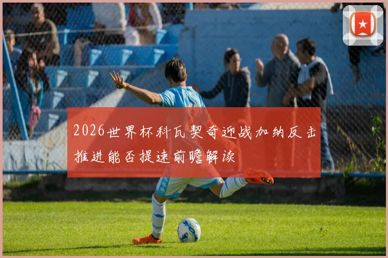 2026世界杯科瓦契奇迎战加纳反击推进能否提速前瞻解读