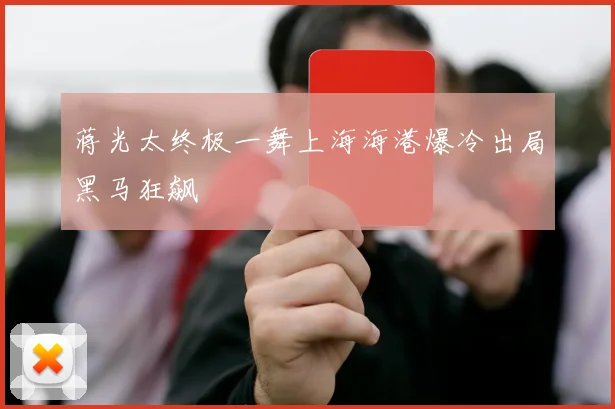 蒋光太终极一舞上海海港爆冷出局黑马狂飙