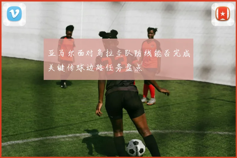 亚马尔面对乌拉圭队防线能否完成关键传球边路任务盘点