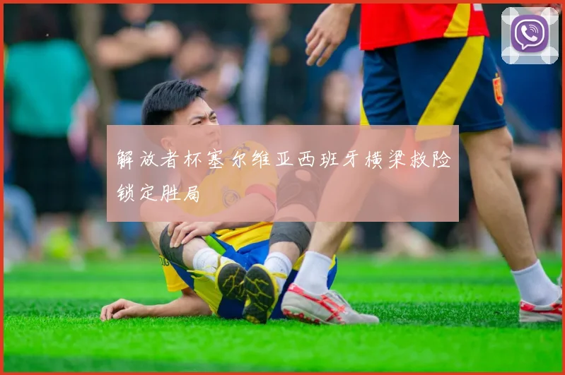 解放者杯塞尔维亚西班牙横梁救险锁定胜局