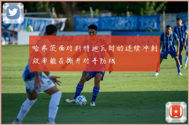 哈弗茨面对科特迪瓦时的连续冲刺效率能否撕开对手防线