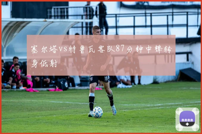 塞尔塔vs特鲁瓦客队87分钟中锋转身低射