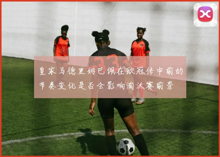 皇家马德里姆巴佩在欧冠传中前的节奏变化是否会影响淘汰赛前景