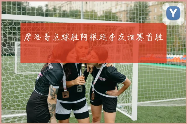 摩洛哥点球胜阿根廷夺友谊赛首胜