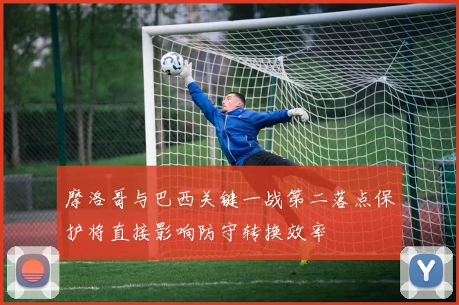 摩洛哥与巴西关键一战第二落点保护将直接影响防守转换效率