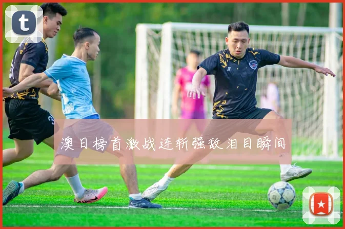 澳日榜首激战连斩强敌泪目瞬间