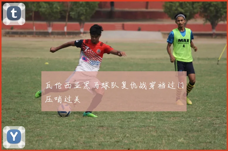 瓦伦西亚黑马球队复仇战穿裆过门压哨过关