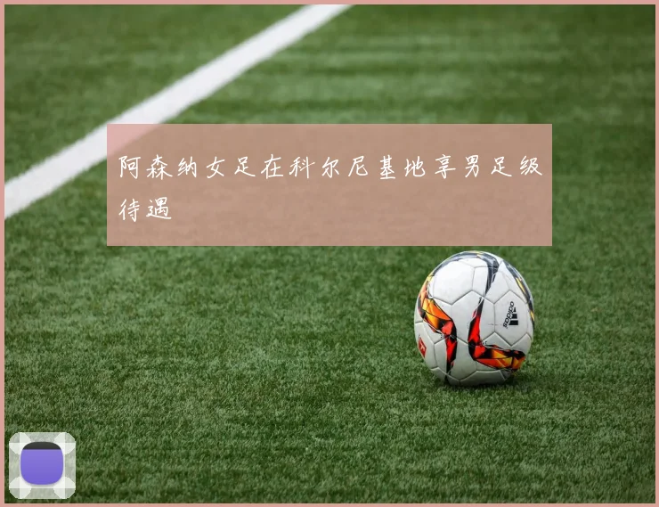 阿森纳女足在科尔尼基地享男足级待遇