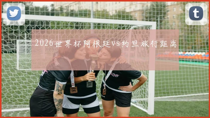 2026世界杯阿根廷vs约旦旅行距离