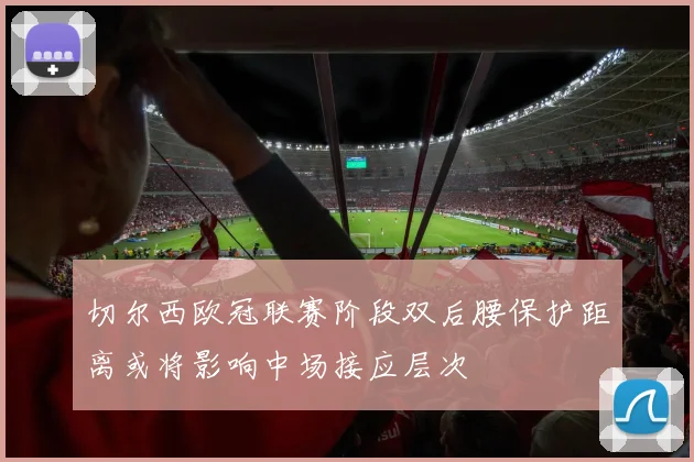 切尔西欧冠联赛阶段双后腰保护距离或将影响中场接应层次