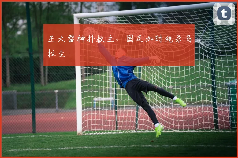 王大雷神扑救主，国足加时绝杀乌拉圭