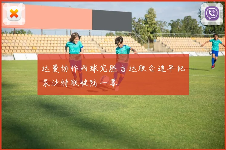 达曼协作两球完胜吉达联合追平纪录沙特联破防一幕