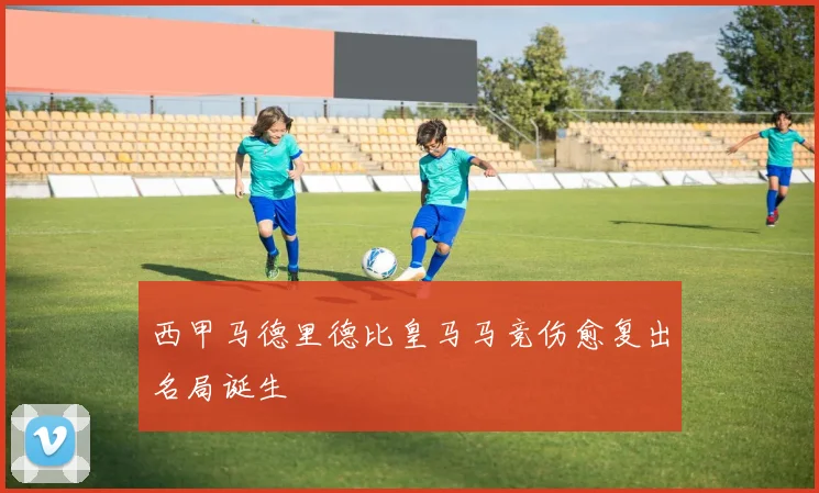 西甲马德里德比皇马马竞伤愈复出名局诞生