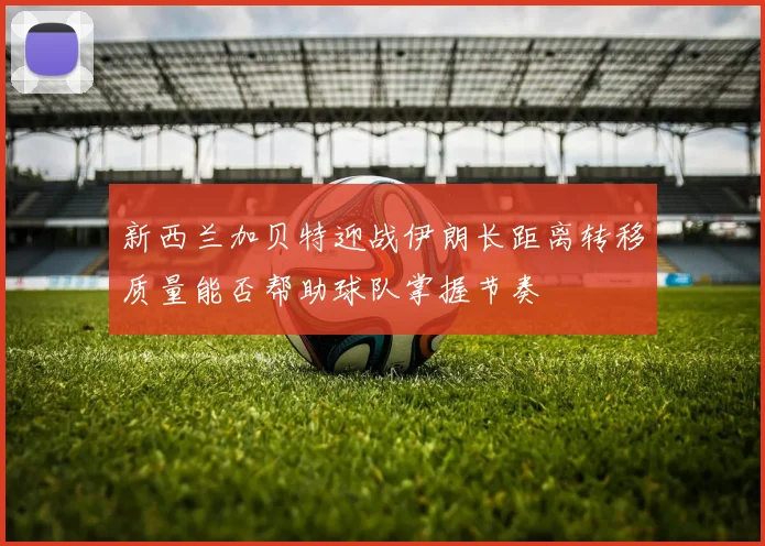 新西兰加贝特迎战伊朗长距离转移质量能否帮助球队掌握节奏