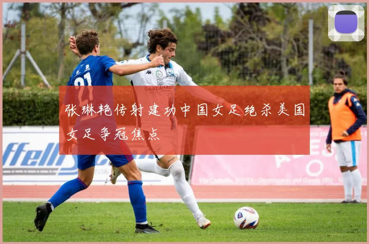 张琳艳传射建功中国女足绝杀美国女足争冠焦点