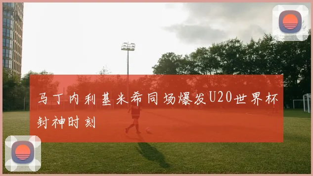 马丁内利基米希同场爆发U20世界杯封神时刻