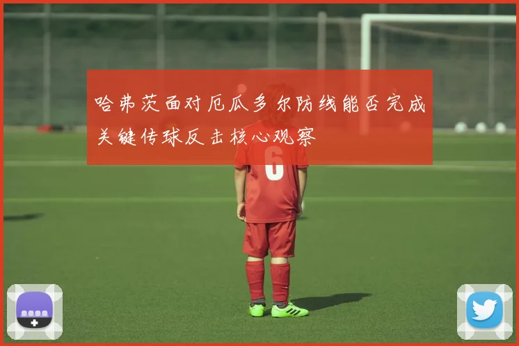 哈弗茨面对厄瓜多尔防线能否完成关键传球反击核心观察