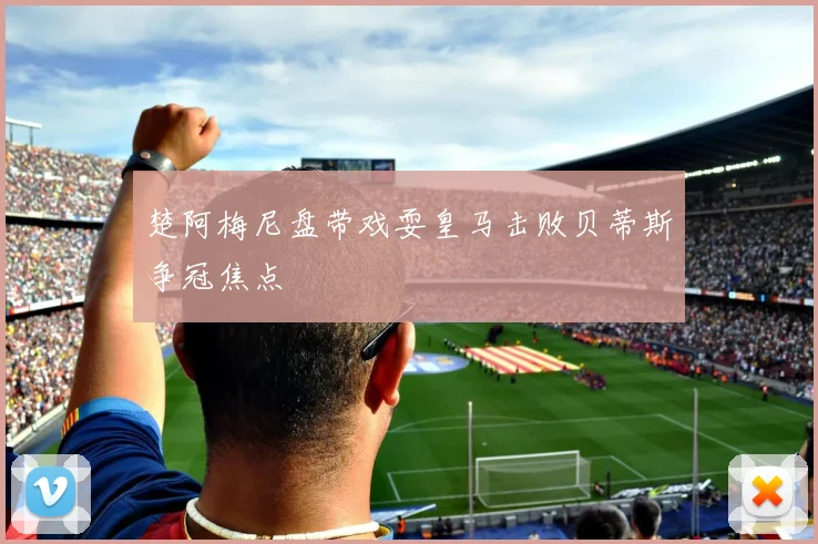楚阿梅尼盘带戏耍皇马击败贝蒂斯争冠焦点