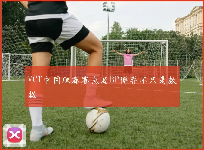 VCT中国联赛赛点局BP博弈不只是数据