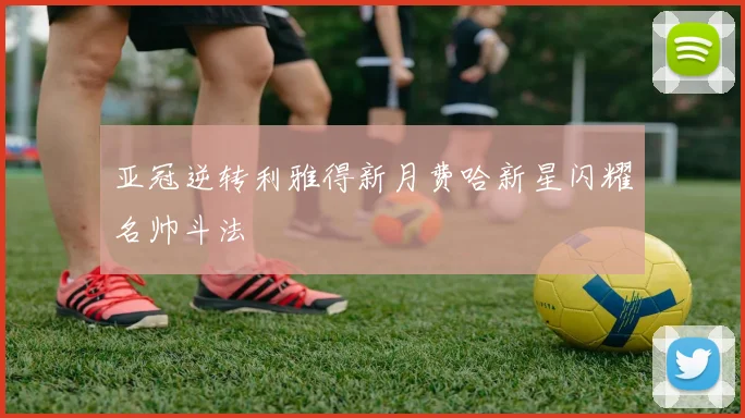 亚冠逆转利雅得新月费哈新星闪耀名帅斗法